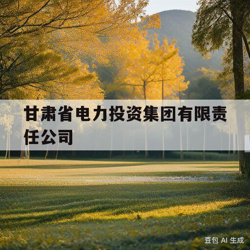 甘肃省电力投资集团有限责任公司(甘肃省电力投资集团有限责任公司总经理)