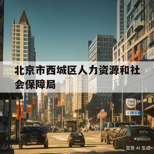 北京市西城区人力资源和社会保障局(北京市西城区人力资源和社会保障局领导)